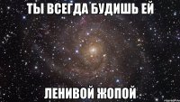 ты всегда будишь ей ленивой ЖОПОЙ