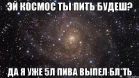 эй космос ты пить будеш? да я уже 5л пива выпел бл*ть