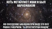 ХОТЬ МЕТАЛЛИСТ ИВАН И БЫЛ НАРКОМАНОМ но соседские бабушки при виде его все равно говорили: "О, проститутка пошла"