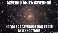 Ахуенно быть ахуенной когда все ахуевают над твоей ахуенностью!