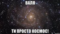 Валя ти просто космос!