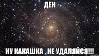 Ден ну какашка , не удаляйся!!!