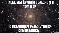 -Паша, мы думаем об одном и том же? -О летающем рыбо-утюге? Сомневаюсь...