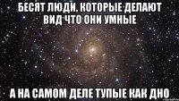 Бесят люди, которые делают вид что они умные а на самом деле тупые как дно