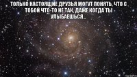 Только настоящие друзья могут понять, что с тобой что-то не так, даже когда ты улыбаешься... 