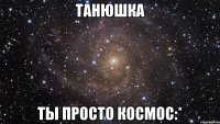 Танюшка Ты просто космос:*