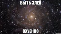 Быть Элей ОХУЕННО