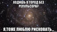 Ходишь в город без репульсора? я,тоже люблю рисковать...