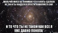 мальчик мой,я не понимаю что я опять сделала не так и ты обиделся,прости пожалуйста зай* и то что ты не такой как все я уже давно поняла*