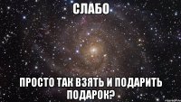 Слабо просто так взять и подарить подарок?