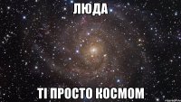 ЛЮДА ТІ просто КОСМОМ