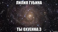 ЛИЛИЯ ГУБИНА ТЫ ОХУЕННА:3