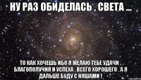 ну раз обиделась , света ... то как хочешь ибо я желаю тебе удачи , благополучия и успеха . всего хорошего . а я дальше буду с няшами !