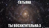 ТАТЬЯНА ТЫ ВОСХИТИТЕЛЬНА:3