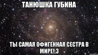 ТАНЮШКА ГУБИНА ТЫ САМАЯ ОФИГЕННАЯ СЕСТРА В МИРЕ!;3