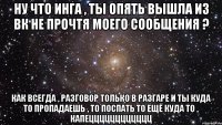 ну что инга , ты опять вышла из вк не прочтя моего сообщения ? как всегда , разговор только в разгаре и ты куда то пропадаешь , то поспать то ещё куда то , капецццццццццццц