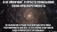 я не умничаю , я просто показываю свою красноречивость не обязан же я ради тебя или ещё кого либо , разговаривать как все , в это случае я ни чем не буду отличатся от остальных .