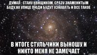 Думал : стану квнщиком, сразу знаменитым буду,на улице люди будут узнавать и все такое в итоге стульчики выношу и никто меня не замечает