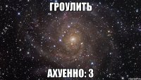 ГРОУЛИТЬ АХУЕННО: З