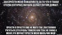 Зая,прости меня пожалуйста за то что я такая стерва которая сначала делает потом думает. прости я просто уже не могу так ,постоянно ругаться,это очень тяжело как тебе не знаю а меня это мучает прости меня мальчик мой*