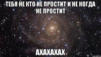 Тебя не кто не простит и не когда не простит ахахахах