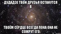 дудадзе твои друзья останутся в твоём сёрдце всегда пока она не сожрут его