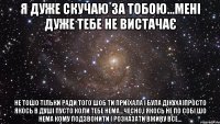 я дуже скучаю за тобою...мені дуже тебе не вистачає не тошо тільки ради того шоб ти приїхала і була дікуха)просто якось в душі пусто коли тебе нема...чесно,і якось не по собі шо нема кому подзвонити і розказати вживу все...