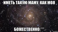 ИМЕТЬ ТАКУЮ МАМУ, КАК МОЯ БОЖЕСТВЕННО:***