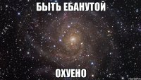 Быть ебанутой Охуено