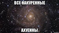 ВСЕ НАКУРЕННЫЕ АХУЕННЫ