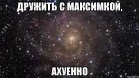 Дружить с Максимкой, Ахуенно