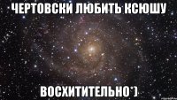 ЧЕРТОВСКИ ЛЮБИТЬ КСЮШУ ВОСХИТИТЕЛЬНО*)