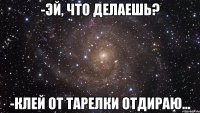 -эй, что делаешь? -клей от тарелки отдираю...