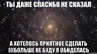 Ты даже спасибо не сказал А хотелось приятное сделать (((больше не буду я обиделась