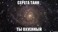 Серега Танк , Ты охуенный