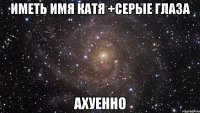 Иметь имя Катя +серые глаза ахуенно