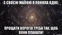 з своєю малою я поняла одне: прощати ворогів треба так, щоб вони плакали!