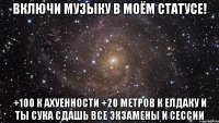 Включи музыку в моём статусе! +100 к ахуенности +20 метров к елдаку И ТЫ СУКА СДАШЬ ВСЕ ЭКЗАМЕНЫ И СЕССИИ