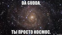 Da Gudda, ты просто космос.