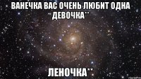 Ванечка вас очень любит одна девочка** Леночка**