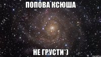 Попова Ксюша не грусти*)