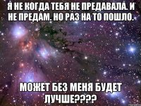 я не когда тебя не предавала. и не предам. но раз на то пошло. МОЖЕТ БЕЗ МЕНЯ БУДЕТ ЛУЧШЕ????