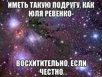 Иметь такую подругу, как Юля Ревенко- восхитительно, если честно