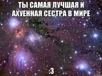 Ты самая лучшая и ахуенная сестра в мире :3