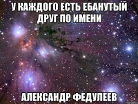 у каждого есть ебанутый друг по имени александр федулеев