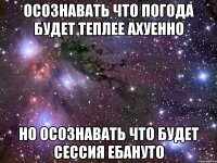 осознавать что погода будет теплее ахуенно но осознавать что будет сессия ебануто