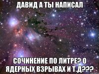 давид а ты написал сочинение по литре? о ядерных взрывах и т.д???