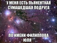 у МЕНЯ есть пьяненткая сумашедшая подруга по имени ФИЛИППОВА ЮЛЯ**