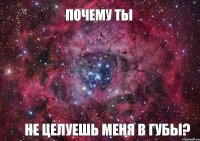 Почему ты Не целуешь меня в губы?