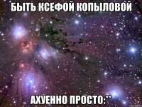 Быть Ксефой Копыловой Ахуенно просто:**